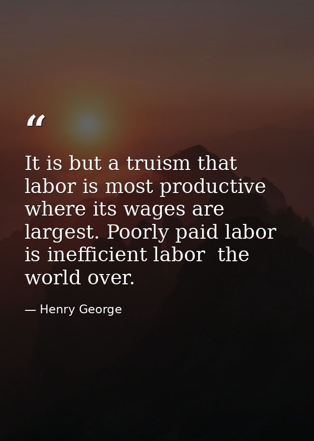 It is but a truism that labor is most productive where its wages are largest. Poorly paid labor is inefficient labor  th — Henry George