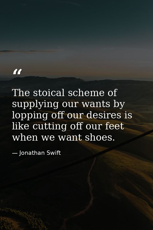 The stoical scheme of supplying our wants by lopping off our desires is like cutting off our feet when we want shoes. — Jonathan Swift