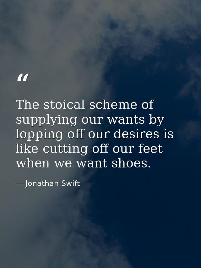 The stoical scheme of supplying our wants by lopping off our desires is like cutting off our feet when we want shoes. — Jonathan Swift