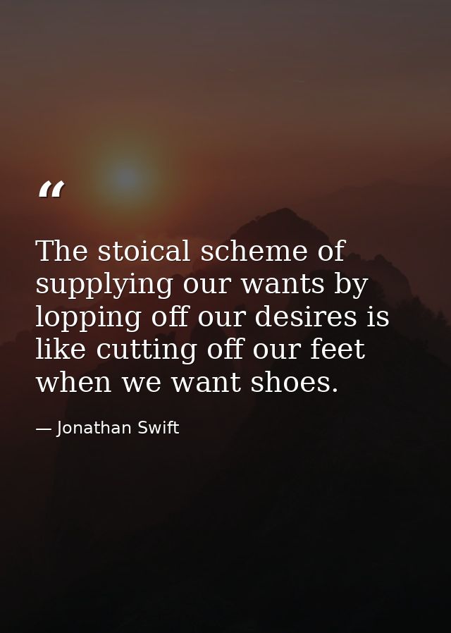 The stoical scheme of supplying our wants by lopping off our desires is like cutting off our feet when we want shoes. — Jonathan Swift