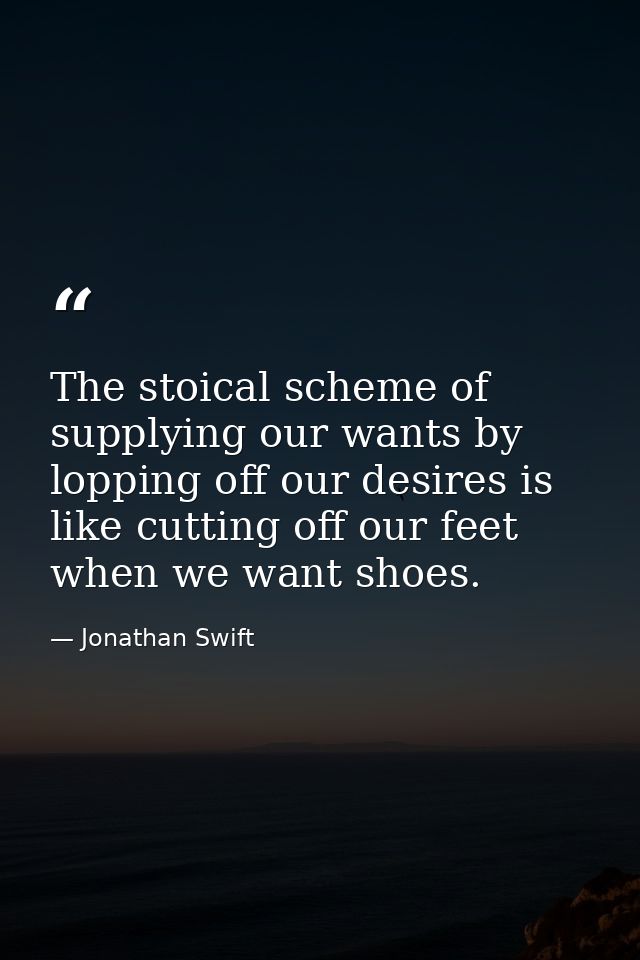 The stoical scheme of supplying our wants by lopping off our desires is like cutting off our feet when we want shoes. — Jonathan Swift