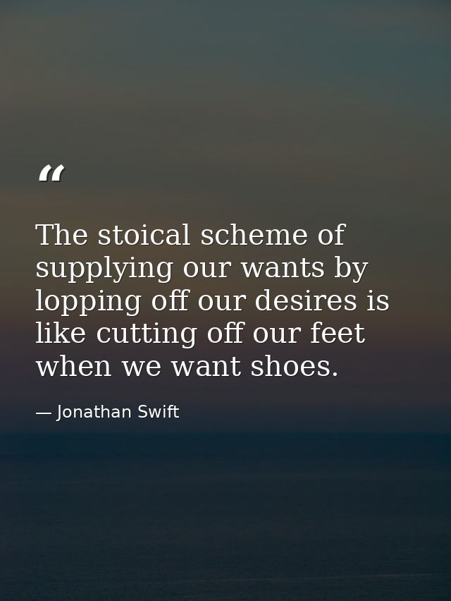 The stoical scheme of supplying our wants by lopping off our desires is like cutting off our feet when we want shoes. — Jonathan Swift