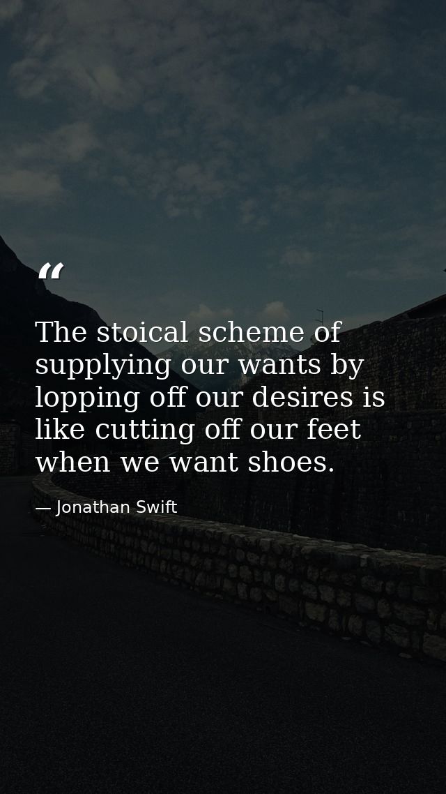 The stoical scheme of supplying our wants by lopping off our desires is like cutting off our feet when we want shoes. — Jonathan Swift
