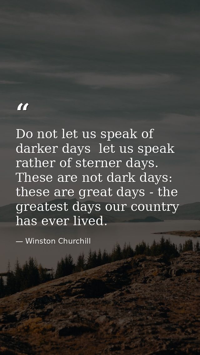 Do not let us speak of darker days  let us speak rather of sterner days. These are not dark days: these are great days - — Winston Churchill