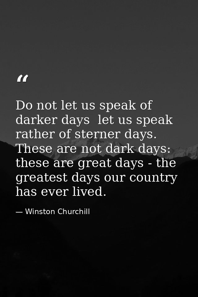 Do not let us speak of darker days  let us speak rather of sterner days. These are not dark days: these are great days - — Winston Churchill