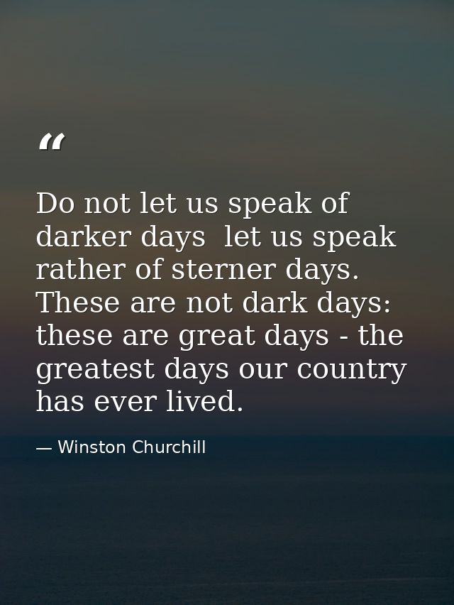 Do not let us speak of darker days  let us speak rather of sterner days. These are not dark days: these are great days - — Winston Churchill
