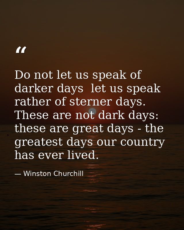 Do not let us speak of darker days  let us speak rather of sterner days. These are not dark days: these are great days - — Winston Churchill
