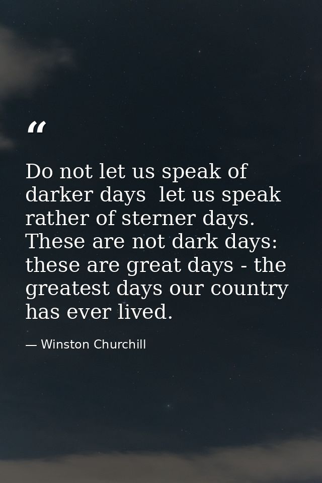 Do not let us speak of darker days  let us speak rather of sterner days. These are not dark days: these are great days - — Winston Churchill