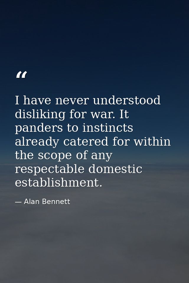 I have never understood disliking for war. It panders to instincts already catered for within the scope of any respectab — Alan Bennett