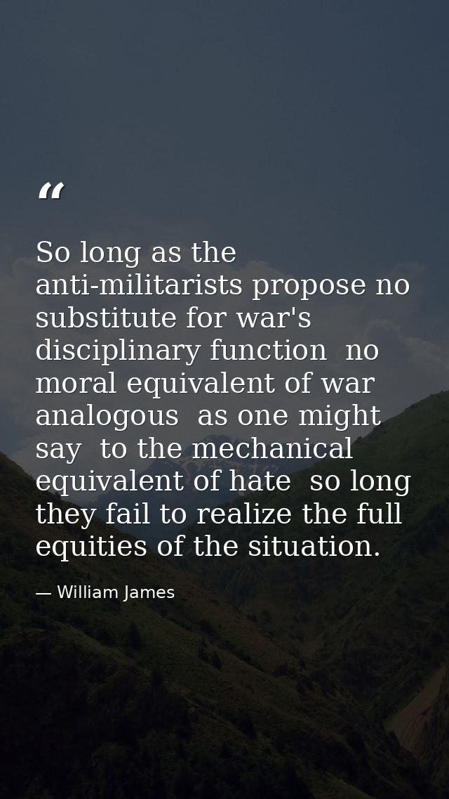 So long as the anti-militarists propose no substitute for war's disciplinary function  no moral equivalent of war  analo — William James