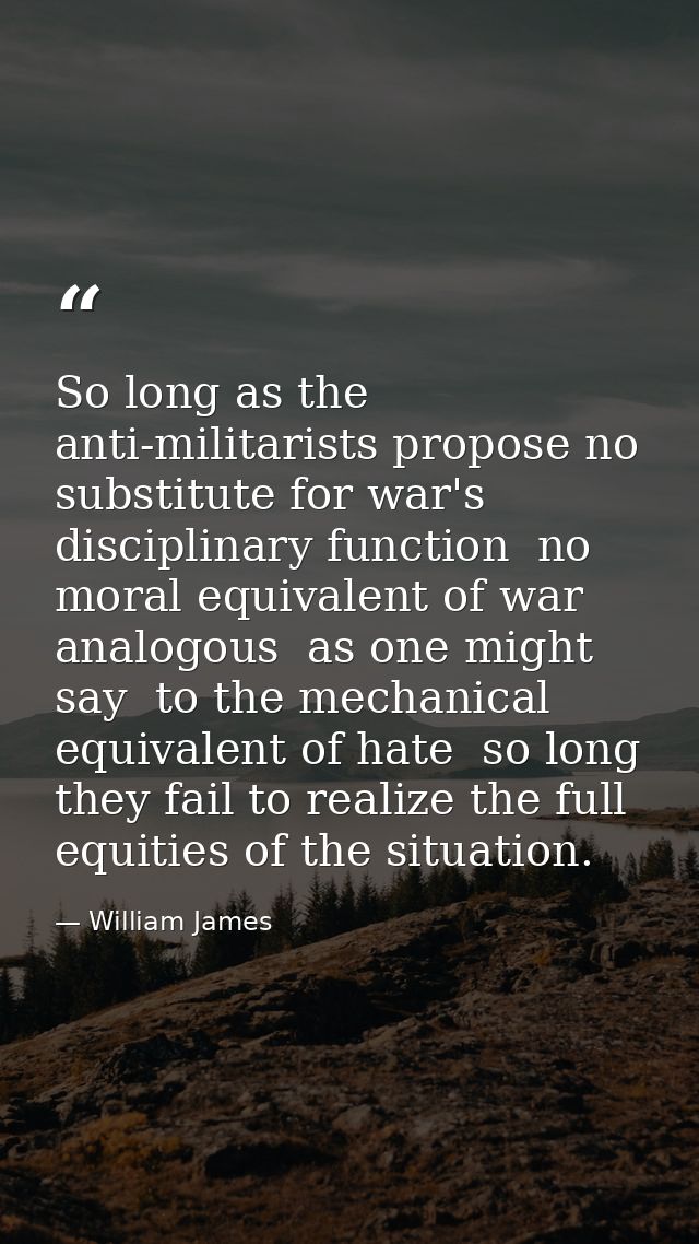 So long as the anti-militarists propose no substitute for war's disciplinary function  no moral equivalent of war  analo — William James