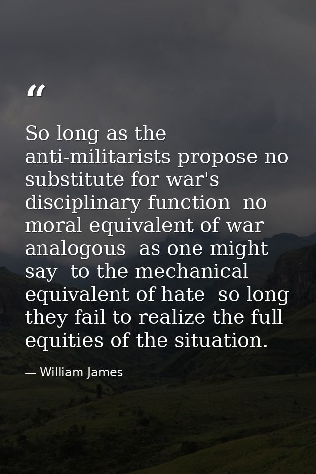 So long as the anti-militarists propose no substitute for war's disciplinary function  no moral equivalent of war  analo — William James