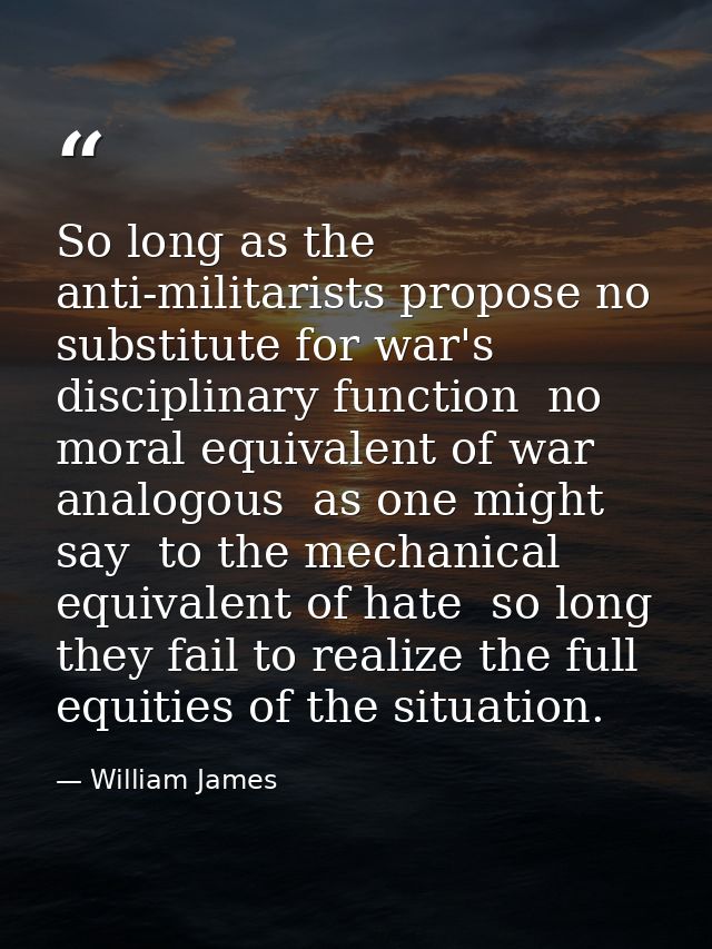 So long as the anti-militarists propose no substitute for war's disciplinary function  no moral equivalent of war  analo — William James