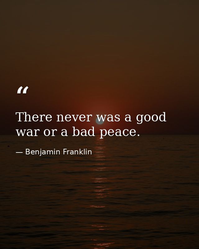 There never was a good war or a bad peace. — Benjamin Franklin