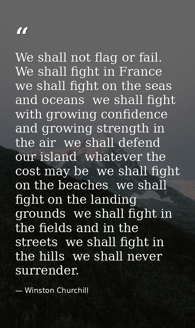 We shall not flag or fail. We shall fight in France  we shall fight on the seas and oceans  we shall fight with growing  — Winston Churchill