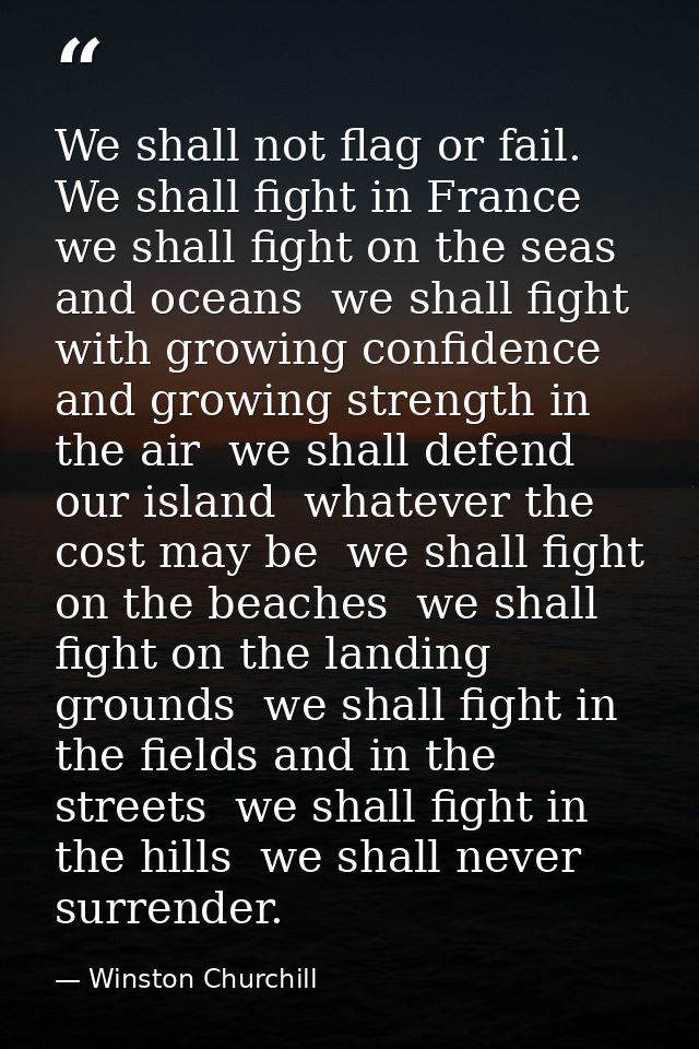We shall not flag or fail. We shall fight in France  we shall fight on the seas and oceans  we shall fight with growing  — Winston Churchill