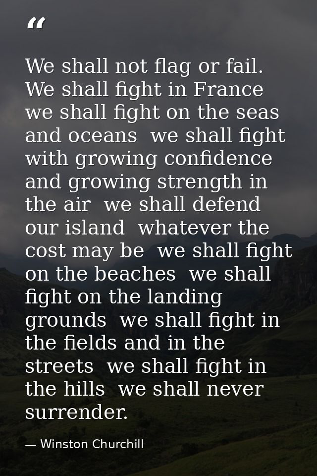 We shall not flag or fail. We shall fight in France  we shall fight on the seas and oceans  we shall fight with growing  — Winston Churchill