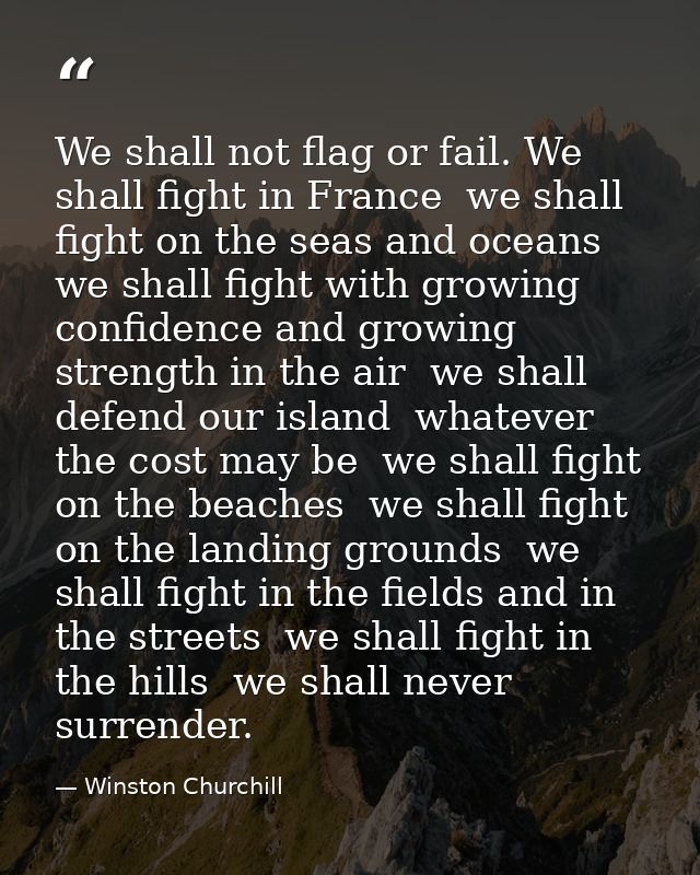 We shall not flag or fail. We shall fight in France  we shall fight on the seas and oceans  we shall fight with growing  — Winston Churchill