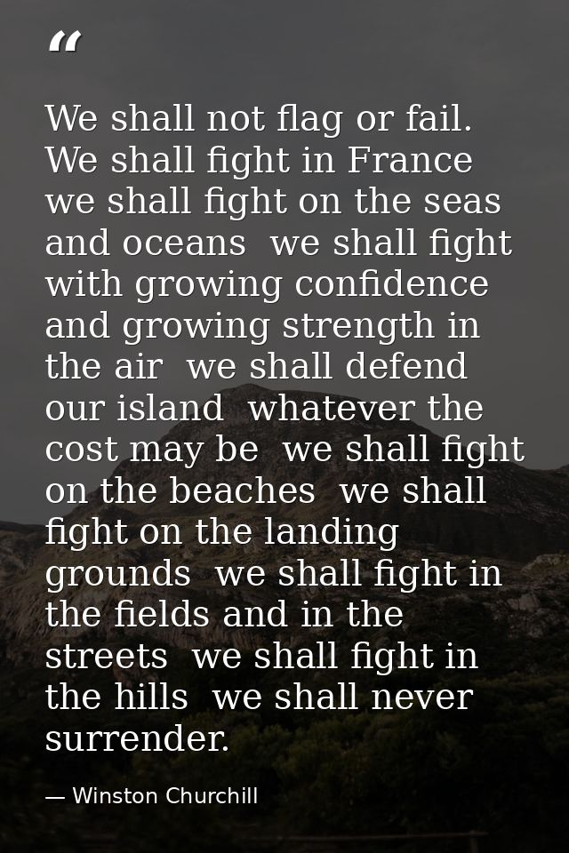 We shall not flag or fail. We shall fight in France  we shall fight on the seas and oceans  we shall fight with growing  — Winston Churchill