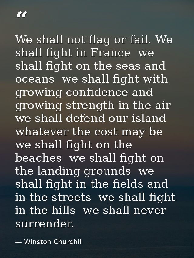 We shall not flag or fail. We shall fight in France  we shall fight on the seas and oceans  we shall fight with growing  — Winston Churchill