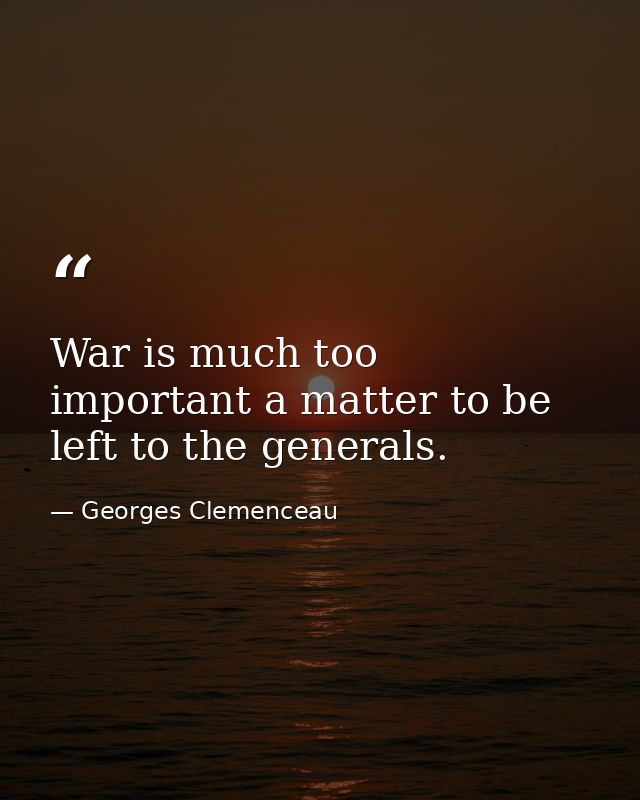 War is much too important a matter to be left to the generals. — Georges Clemenceau