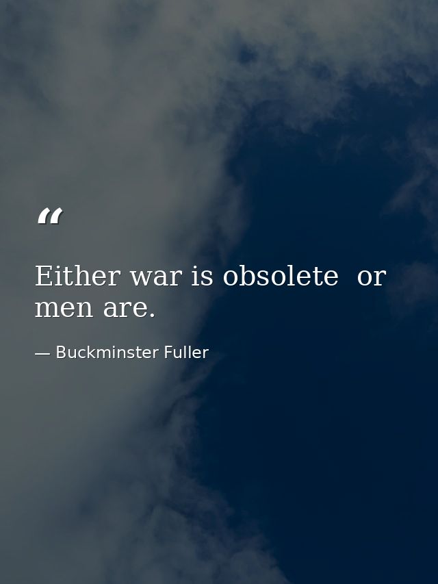 Either war is obsolete  or men are. — Buckminster Fuller