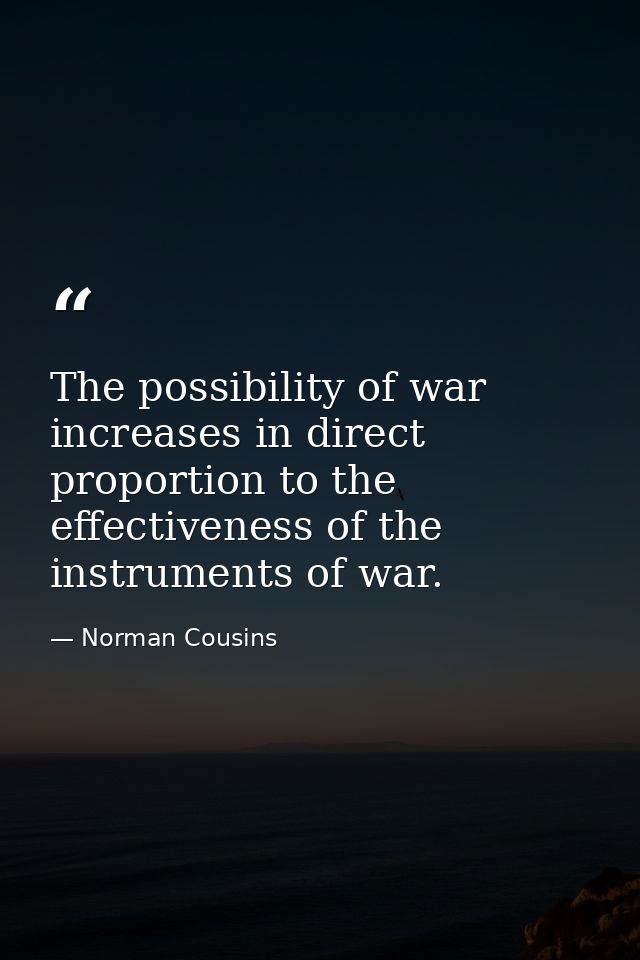 The possibility of war increases in direct proportion to the effectiveness of the instruments of war. — Norman Cousins