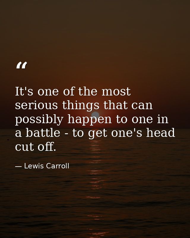 It's one of the most serious things that can possibly happen to one in a battle - to get one's head cut off. — Lewis Carroll