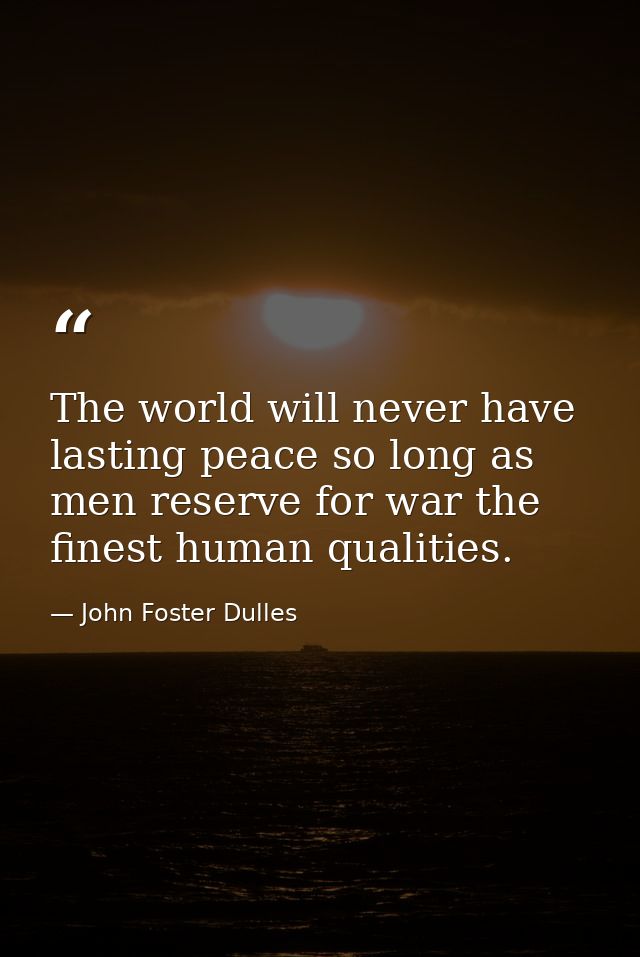 The world will never have lasting peace so long as men reserve for war the finest human qualities. — John Foster Dulles