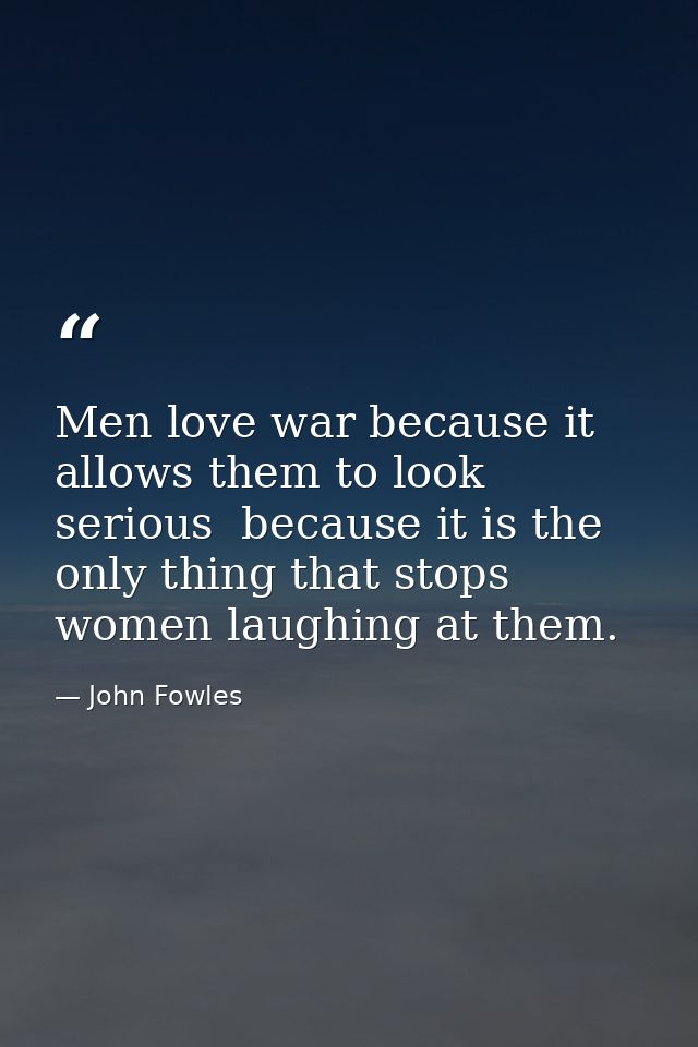 Men love war because it allows them to look serious  because it is the only thing that stops women laughing at them. — John Fowles