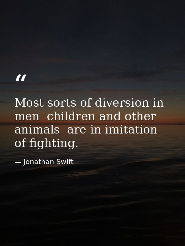 Most sorts of diversion in men  children and other animals  are in imitation of fighting. — Jonathan Swift