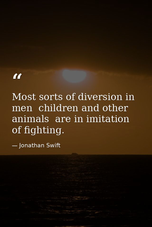 Most sorts of diversion in men  children and other animals  are in imitation of fighting. — Jonathan Swift