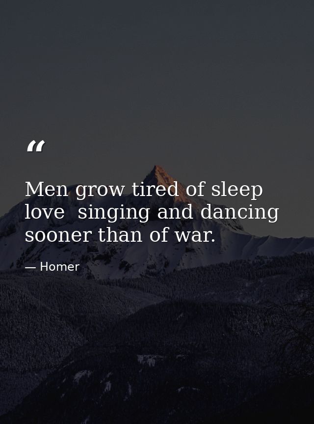 Men grow tired of sleep  love  singing and dancing sooner than of war. — Homer