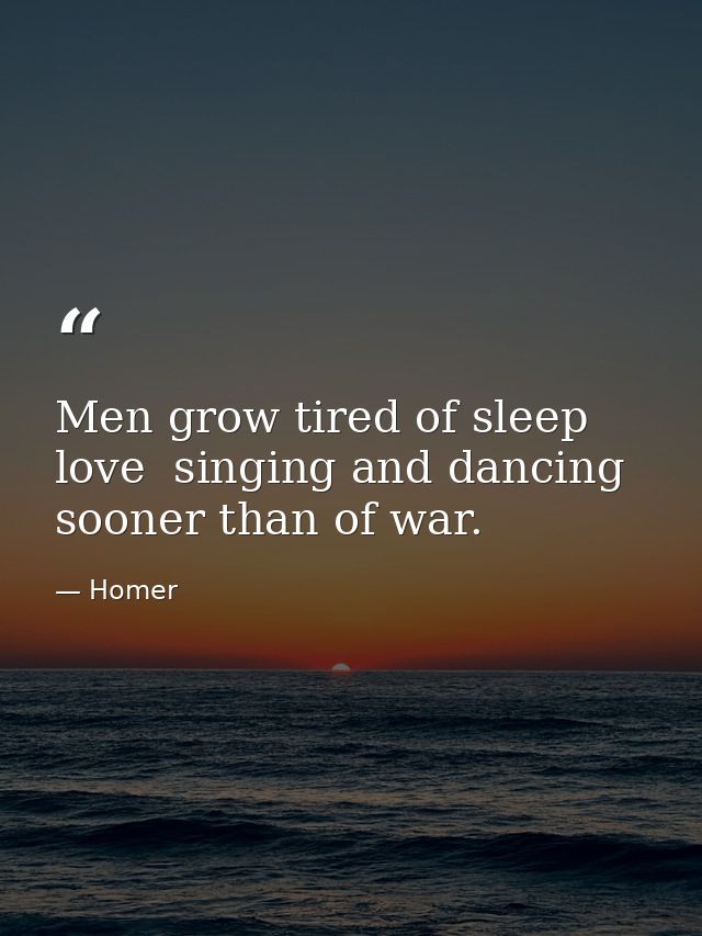 Men grow tired of sleep  love  singing and dancing sooner than of war. — Homer