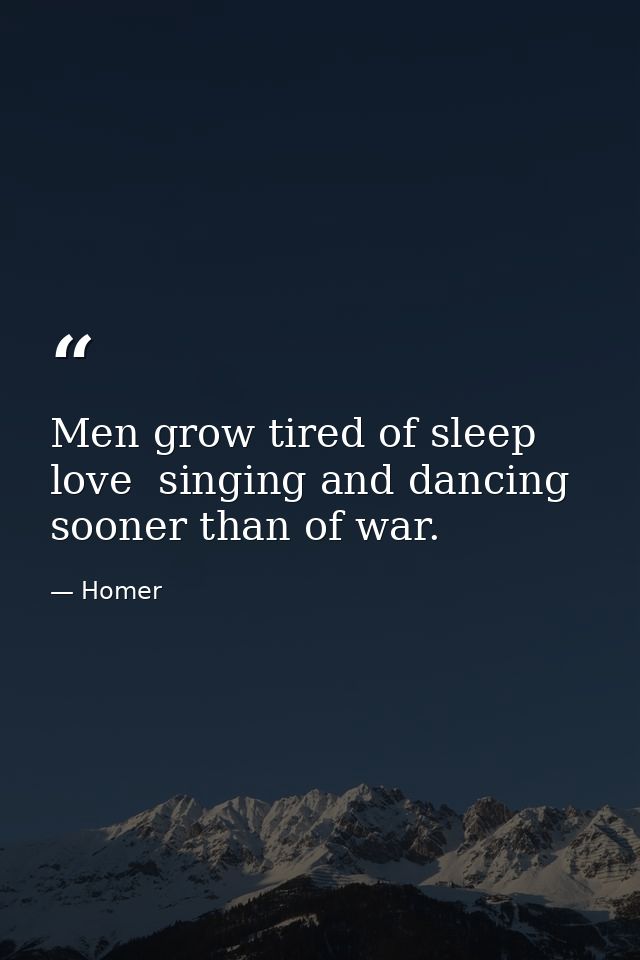 Men grow tired of sleep  love  singing and dancing sooner than of war. — Homer