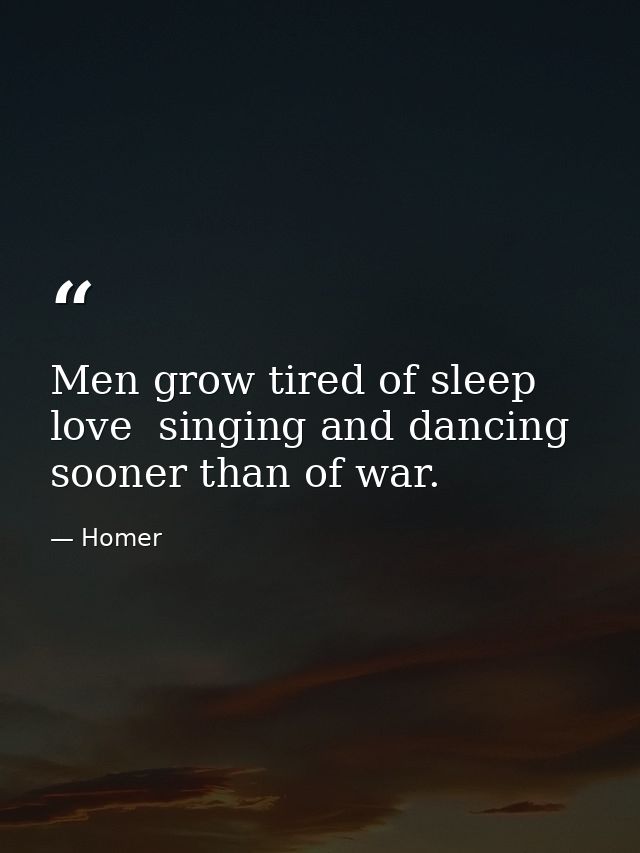 Men grow tired of sleep  love  singing and dancing sooner than of war. — Homer