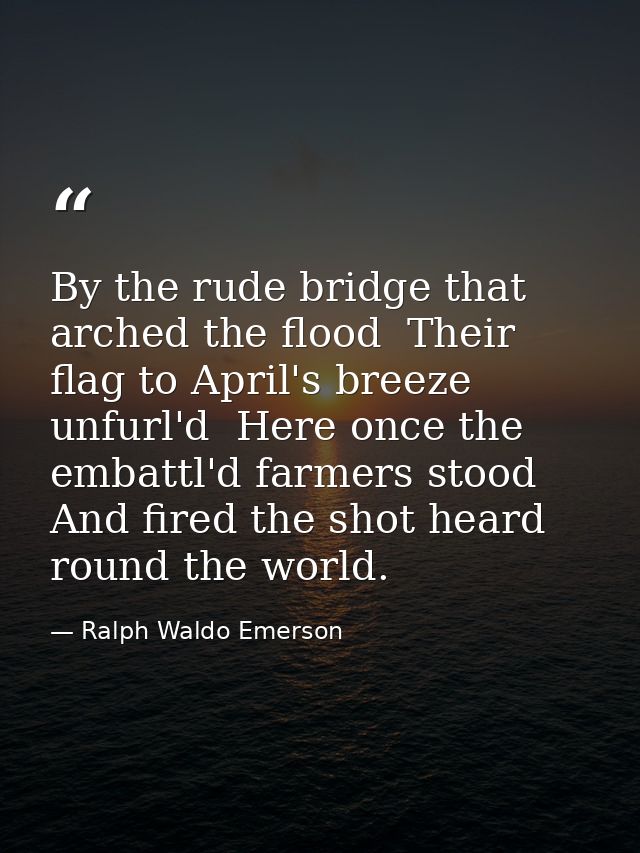 By the rude bridge that arched the flood  Their flag to April's breeze unfurl'd  Here once the embattl'd farmers stood   — Ralph Waldo Emerson