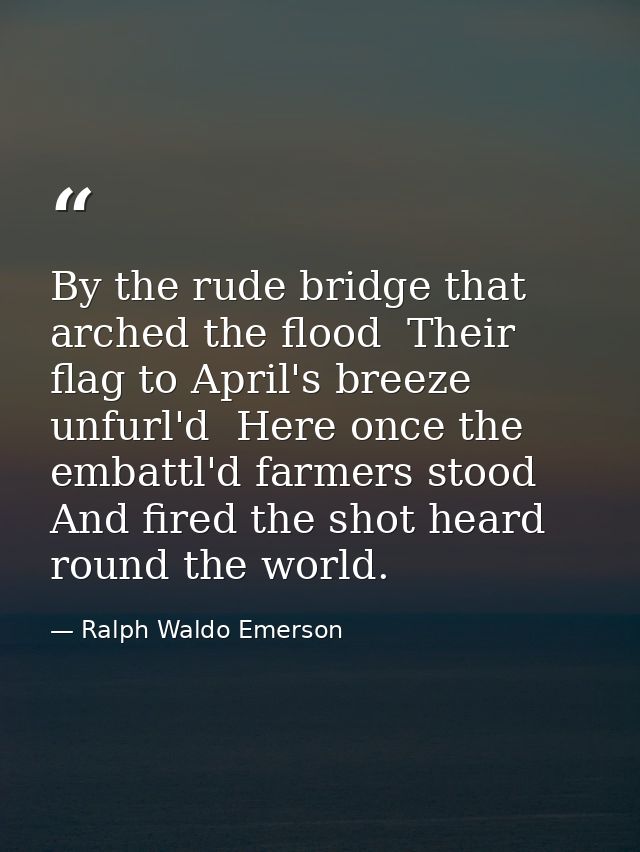 By the rude bridge that arched the flood  Their flag to April's breeze unfurl'd  Here once the embattl'd farmers stood   — Ralph Waldo Emerson
