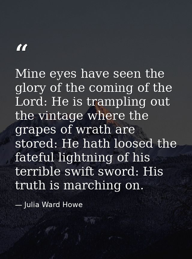 Mine eyes have seen the glory of the coming of the Lord: He is trampling out the vintage where the grapes of wrath are s — Julia Ward Howe