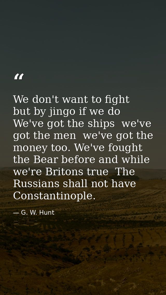 We don't want to fight  but by jingo if we do  We've got the ships  we've got the men  we've got the money too. We've fo — G. W. Hunt