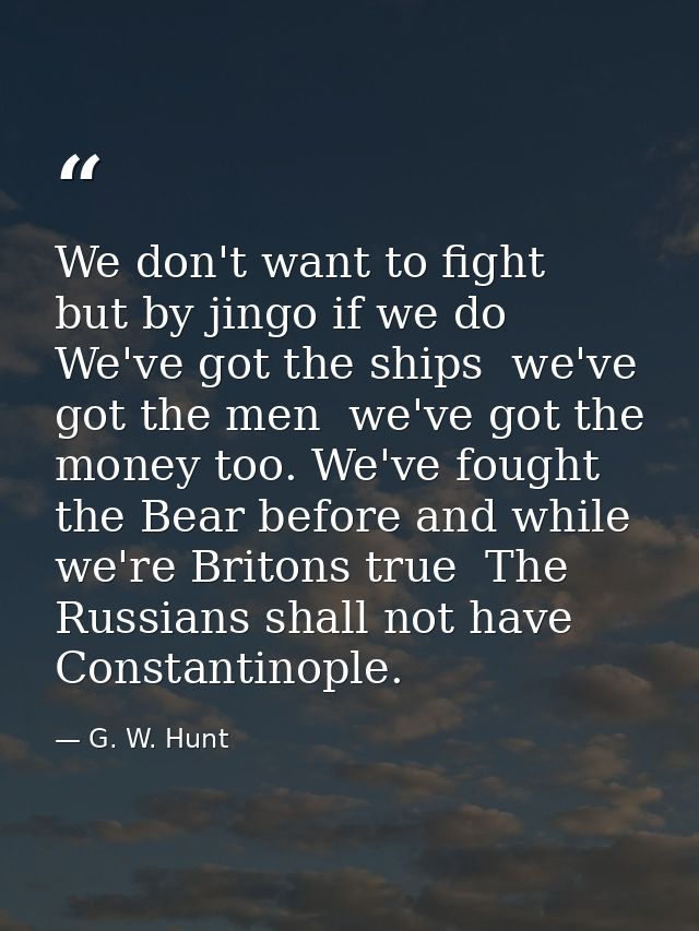 We don't want to fight  but by jingo if we do  We've got the ships  we've got the men  we've got the money too. We've fo — G. W. Hunt