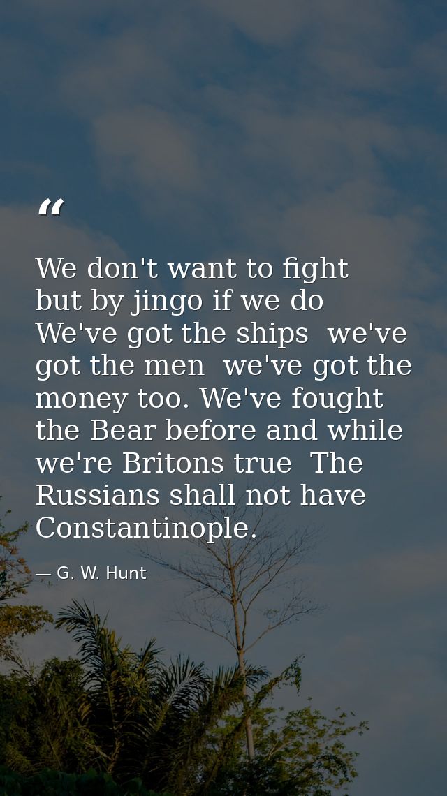 We don't want to fight  but by jingo if we do  We've got the ships  we've got the men  we've got the money too. We've fo — G. W. Hunt