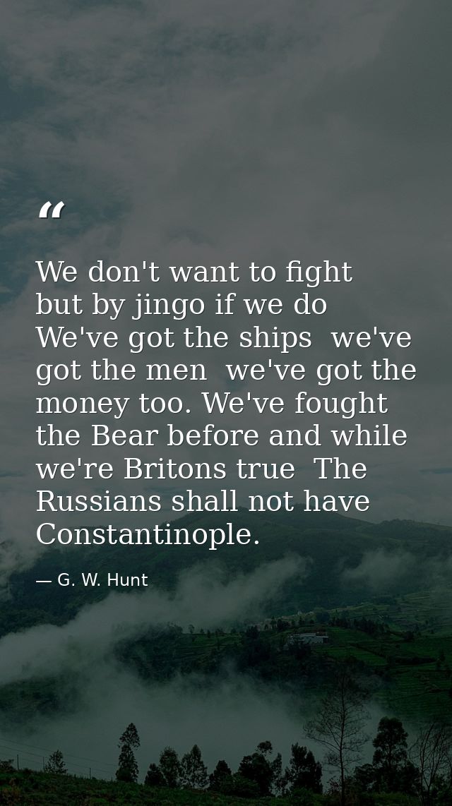 We don't want to fight  but by jingo if we do  We've got the ships  we've got the men  we've got the money too. We've fo — G. W. Hunt