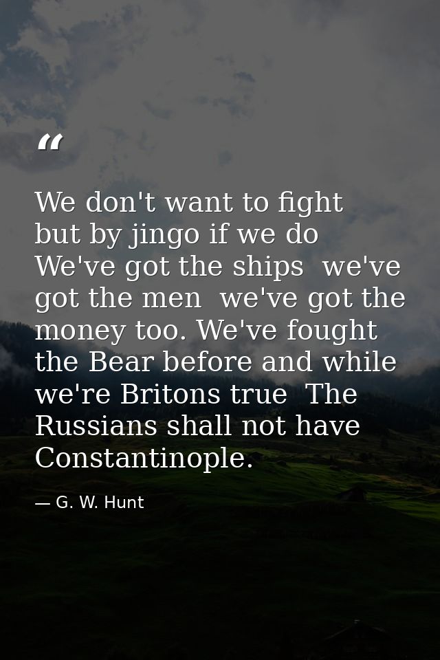 We don't want to fight  but by jingo if we do  We've got the ships  we've got the men  we've got the money too. We've fo — G. W. Hunt