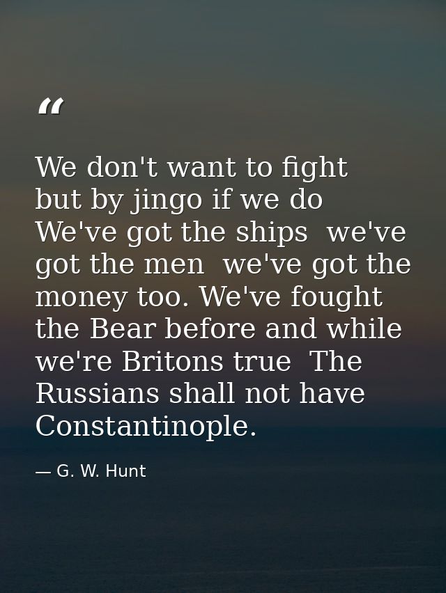 We don't want to fight  but by jingo if we do  We've got the ships  we've got the men  we've got the money too. We've fo — G. W. Hunt