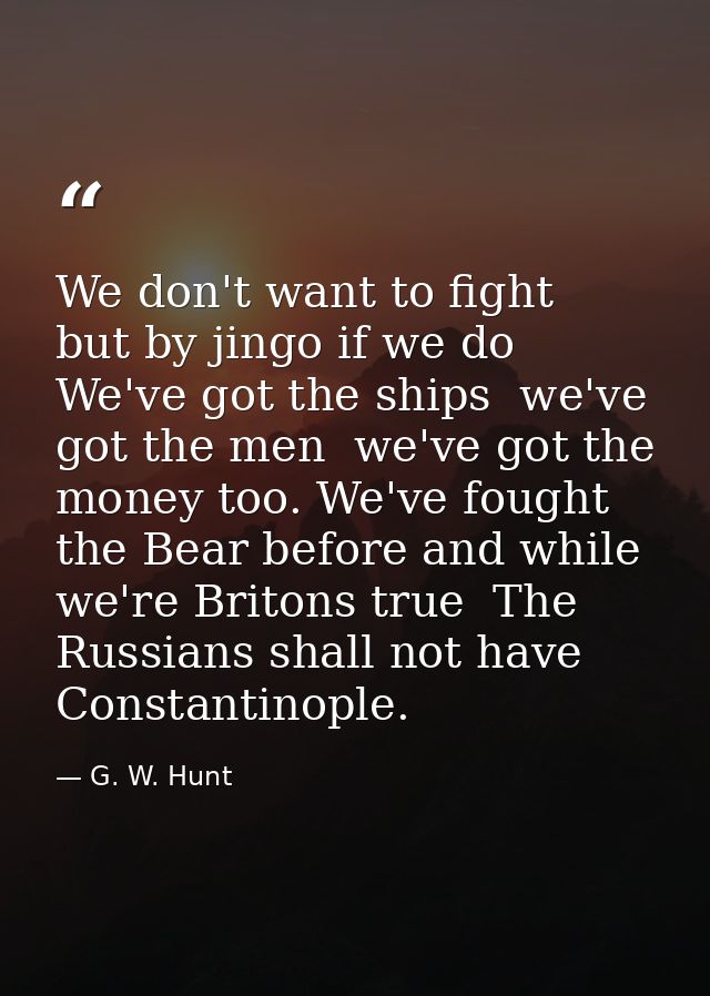 We don't want to fight  but by jingo if we do  We've got the ships  we've got the men  we've got the money too. We've fo — G. W. Hunt