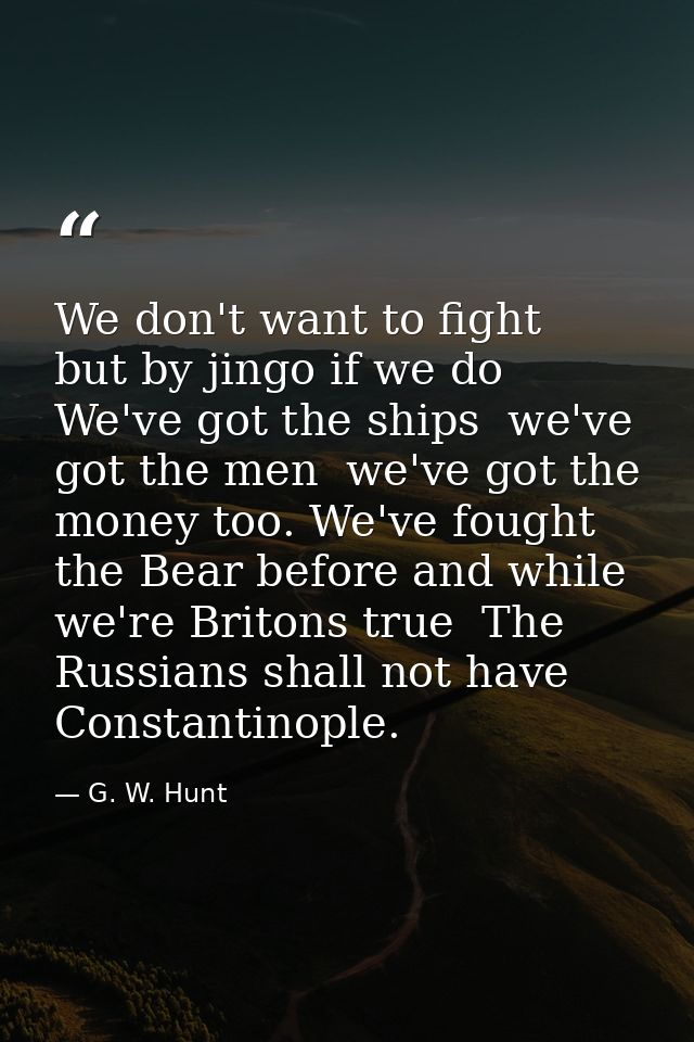 We don't want to fight  but by jingo if we do  We've got the ships  we've got the men  we've got the money too. We've fo — G. W. Hunt
