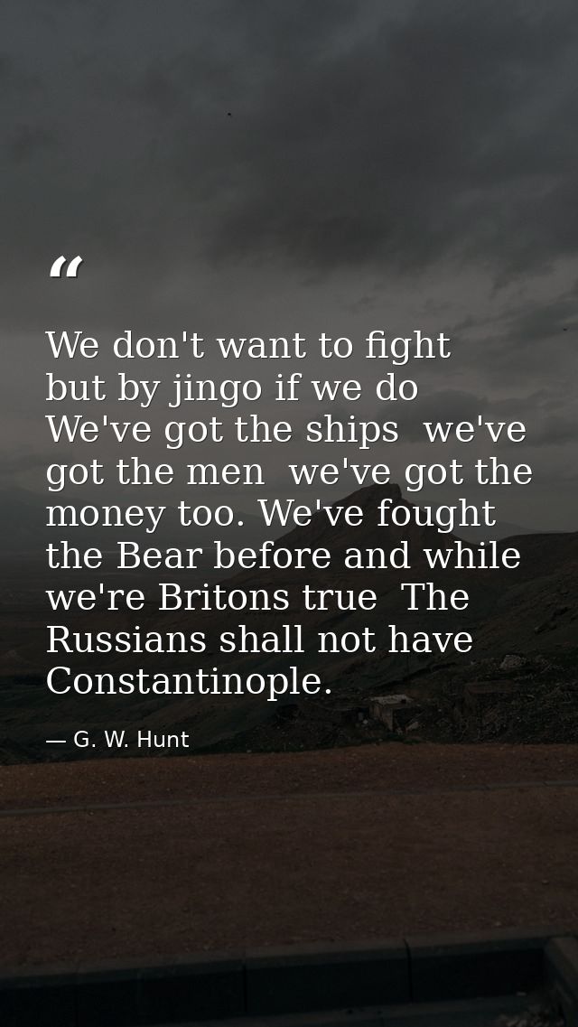 We don't want to fight  but by jingo if we do  We've got the ships  we've got the men  we've got the money too. We've fo — G. W. Hunt