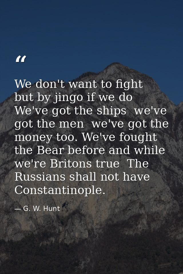 We don't want to fight  but by jingo if we do  We've got the ships  we've got the men  we've got the money too. We've fo — G. W. Hunt