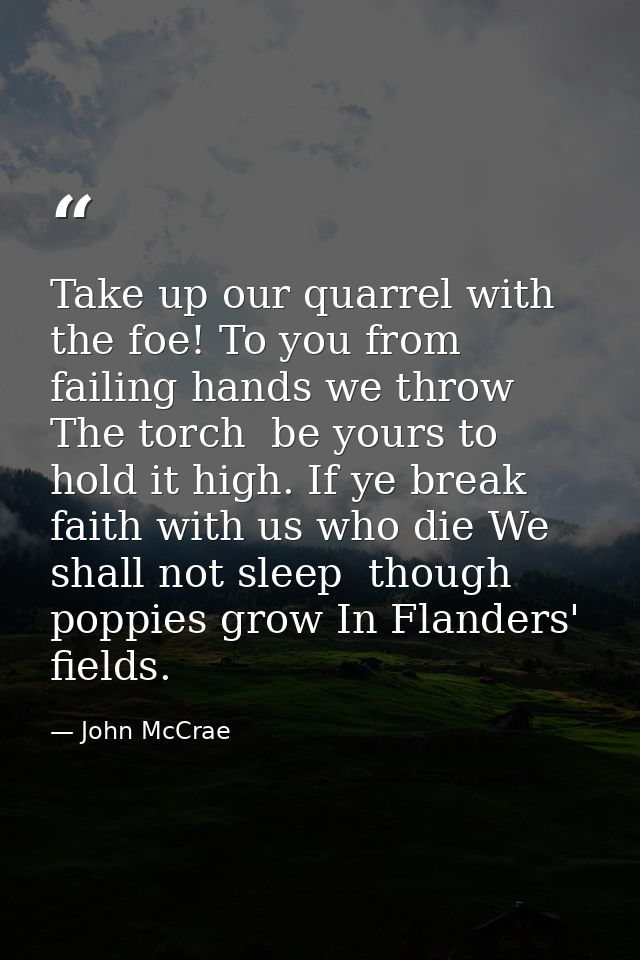Take up our quarrel with the foe! To you from failing hands we throw The torch  be yours to hold it high. If ye break fa — John McCrae